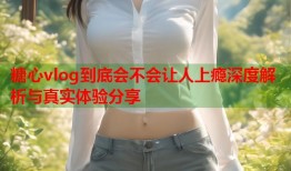 糖心vlog到底会不会让人上瘾深度解析与真实体验分享