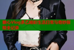 糖心Vlog多乙精彩生活日常与奇妙探险全记录
