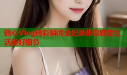 糖心Vlog精彩瞬间全纪录带你感受生活美好细节