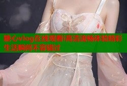糖心vlog在线观看i高清流畅体验精彩生活瞬间不容错过