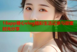 18app糖心vlog精彩生活记录与甜蜜时光分享