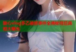 糖心vlog多乙被抓事件全揭秘背后真相大曝光
