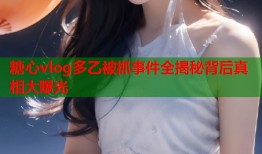 糖心vlog多乙被抓事件全揭秘背后真相大曝光