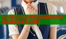 igao糖心vlog记录生活点滴轻松分享精彩瞬间必看平台推荐