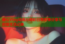 糖心Vlog动画片精彩日常故事分享与创意生活记录