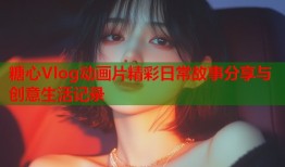 糖心Vlog动画片精彩日常故事分享与创意生活记录