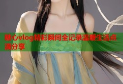 糖心vlog精彩瞬间全记录温暖生活点滴分享