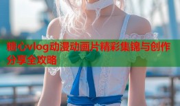 糖心vlog动漫动画片精彩集锦与创作分享全攻略