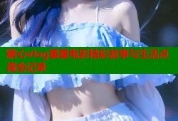 糖心vlog星星电影精彩故事与生活点滴全记录
