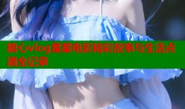 糖心vlog星星电影精彩故事与生活点滴全记录