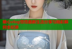 糖心vlog恬恬最新生活分享与精彩瞬间全纪录