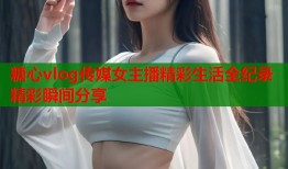 糖心vlog传媒女主播精彩生活全纪录精彩瞬间分享