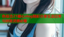色综合21糖心vlog精彩分享生活日常与创意灵感必看