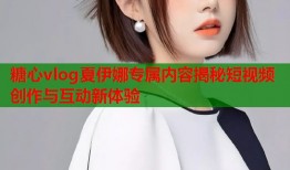 糖心vlog夏伊娜专属内容揭秘短视频创作与互动新体验