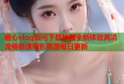糖心vlog版污下载神器全新体验高清流畅极速观影资源每日更新
