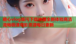糖心vlog版污下载神器全新体验高清流畅极速观影资源每日更新