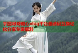 芋圆呀呀糖心vlog平台邀请码互换轻松分享专属福利
