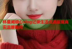 林星阑糖心vlog记录生活点滴展现真实温暖瞬间