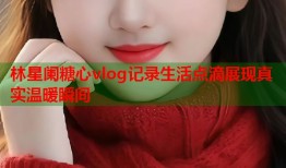 林星阑糖心vlog记录生活点滴展现真实温暖瞬间