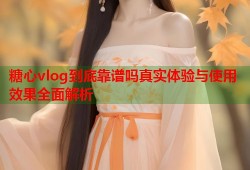 糖心vlog到底靠谱吗真实体验与使用效果全面解析