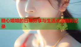 糖心姐姐的日常分享与生活点滴精彩记录