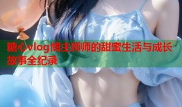 糖心vlog博主师师的甜蜜生活与成长故事全纪录