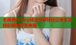 老版糖心vlog精选分享轻松记录生活精彩瞬间必备神器