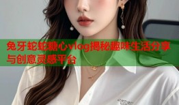 兔牙蛇蛇糖心vlog揭秘趣味生活分享与创意灵感平台