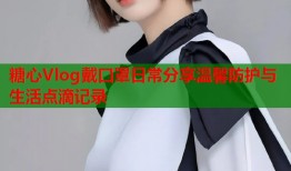 糖心Vlog戴口罩日常分享温馨防护与生活点滴记录