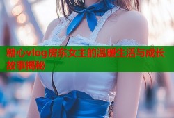 糖心vlog房东女主的温暖生活与成长故事揭秘