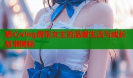 糖心vlog房东女主的温暖生活与成长故事揭秘