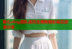 糖心vlog团队成员全揭秘精彩幕后故事分享