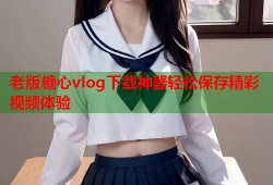 老版糖心vlog下载神器轻松保存精彩视频体验