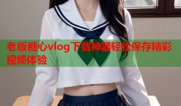 老版糖心vlog下载神器轻松保存精彩视频体验