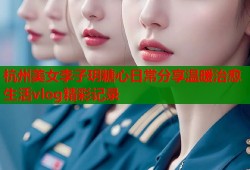杭州美女李子玥糖心日常分享温暖治愈生活vlog精彩记录