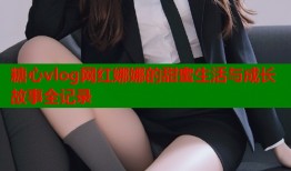 糖心vlog网红娜娜的甜蜜生活与成长故事全记录