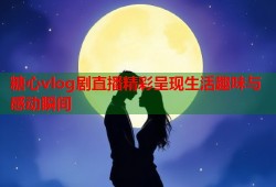 糖心vlog剧直播精彩呈现生活趣味与感动瞬间