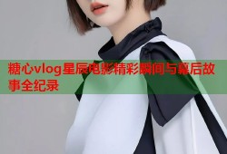 糖心vlog星辰电影精彩瞬间与幕后故事全纪录