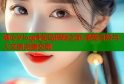 糖心Vlog桃花岛探秘之旅 感受自然与人文的完美交融