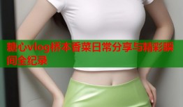 糖心vlog桥本香菜日常分享与精彩瞬间全纪录