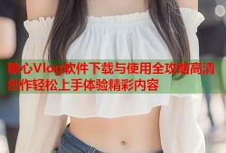 糖心Vlog软件下载与使用全攻略高清创作轻松上手体验精彩内容