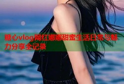 糖心vlog网红娜娜甜蜜生活日常与魅力分享全记录