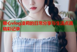 糖心vlog凌莉的日常分享与生活点滴精彩记录