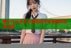 糖心vlog多乙小姐姐日常分享精彩生活点滴