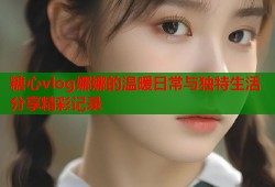 糖心vlog娜娜的温暖日常与独特生活分享精彩记录
