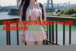 甜蜜生活日常分享在线糖心vlog温馨有趣精彩不断