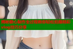 揭秘糖心制作全过程教你轻松拍摄精彩vlog技巧分享
