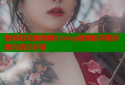 教你轻松删除糖心vlog视频的详细步骤与技巧分享