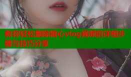 教你轻松删除糖心vlog视频的详细步骤与技巧分享