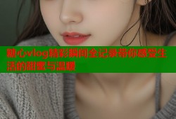 糖心vlog精彩瞬间全记录带你感受生活的甜蜜与温暖